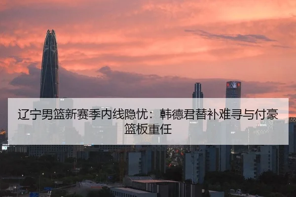 辽宁男篮新赛季内线隐忧：韩德君替补难寻与付豪篮板重任