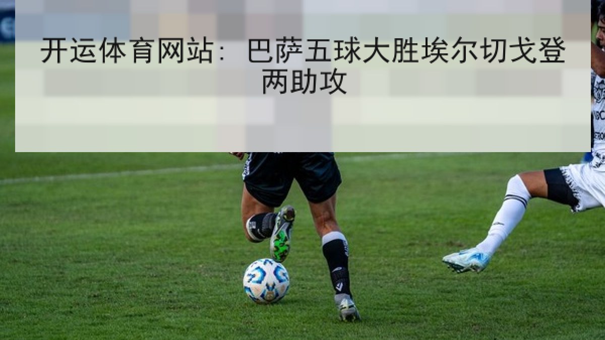开运体育网站: 巴萨五球大胜埃尔切戈登两助攻 开运体育网站: 巴萨五球大胜埃尔切戈登两助攻