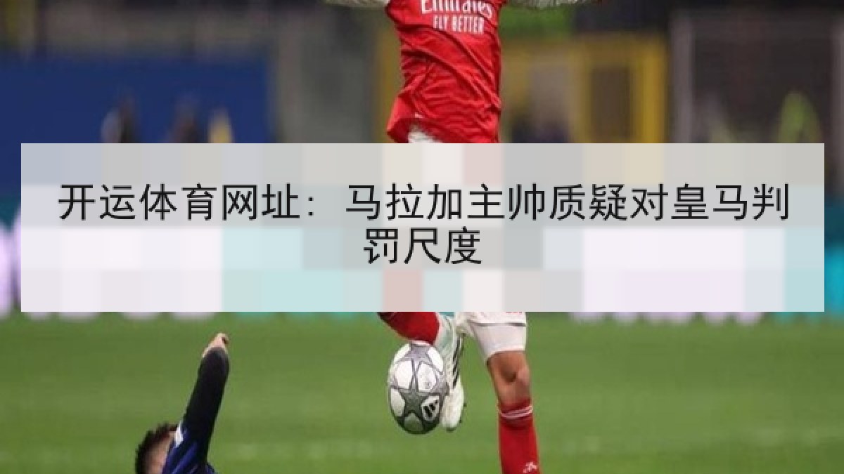 开运体育网址: 马拉加主帅质疑对皇马判罚尺度